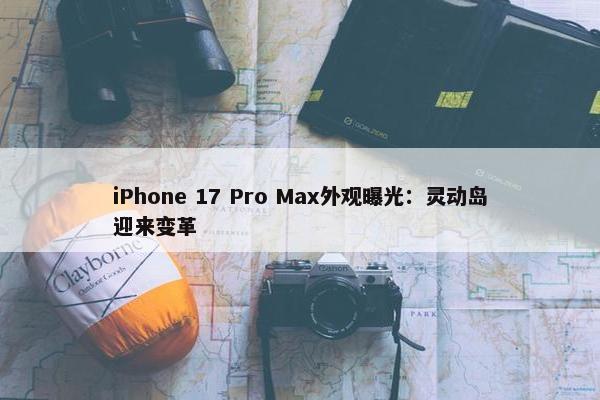 iPhone 17 Pro Max外观曝光：灵动岛迎来变革