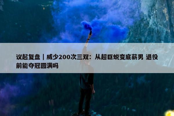 议起复盘｜威少200次三双：从超巨蜕变底薪男 退役前能夺冠圆满吗