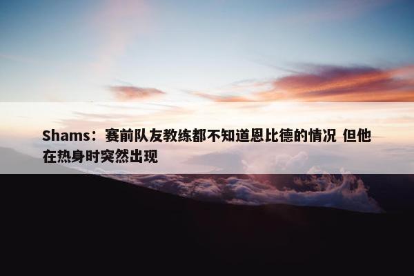 Shams：赛前队友教练都不知道恩比德的情况 但他在热身时突然出现