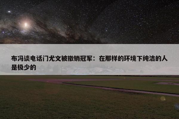 布冯谈电话门尤文被撤销冠军：在那样的环境下纯洁的人是极少的