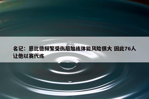 名记：恩比德频繁受伤后加练体能风险很大 因此76人让他以赛代练