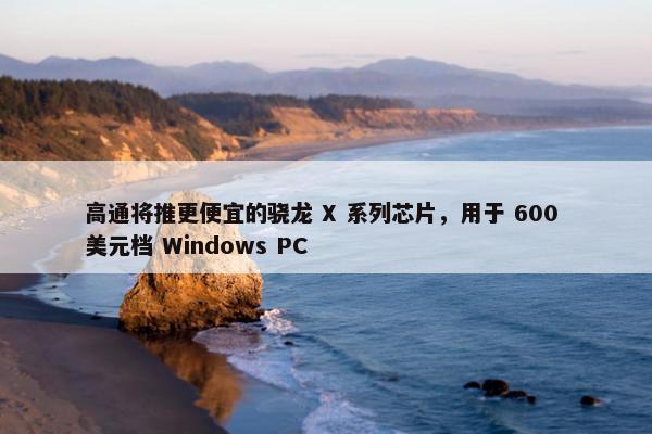 高通将推更便宜的骁龙 X 系列芯片，用于 600 美元档 Windows PC