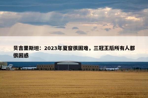 贝吉里斯坦：2023年夏窗很困难，三冠王后所有人都很困惑