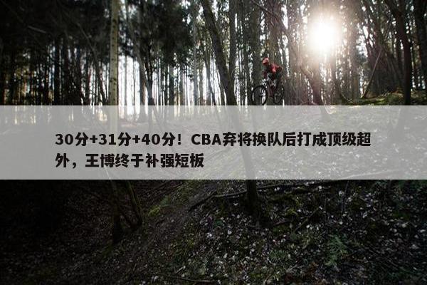 30分+31分+40分！CBA弃将换队后打成顶级超外，王博终于补强短板