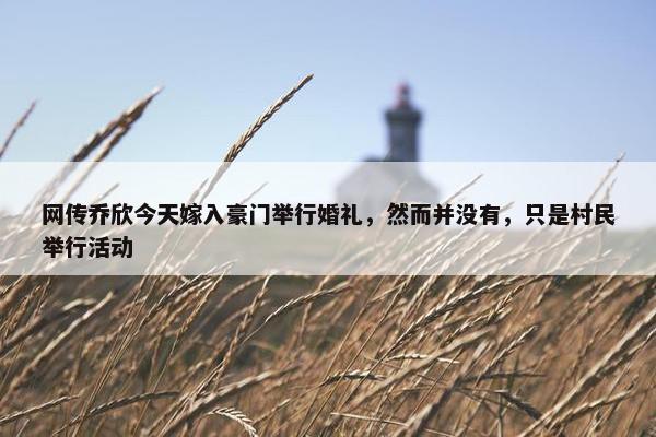 网传乔欣今天嫁入豪门举行婚礼，然而并没有，只是村民举行活动