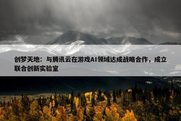 创梦天地：与腾讯云在游戏AI领域达成战略合作，成立联合创新实验室