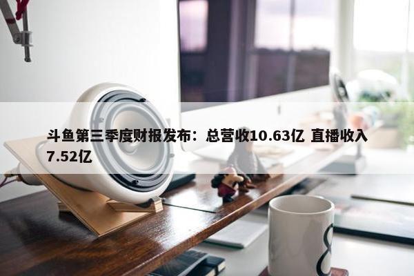 斗鱼第三季度财报发布：总营收10.63亿 直播收入7.52亿