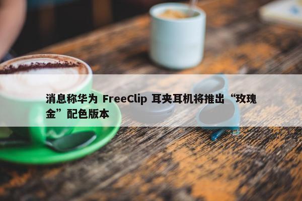 消息称华为 FreeClip 耳夹耳机将推出“玫瑰金”配色版本