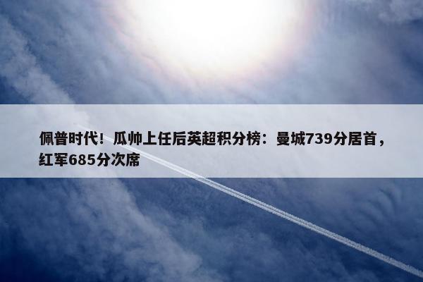 佩普时代！瓜帅上任后英超积分榜：曼城739分居首，红军685分次席