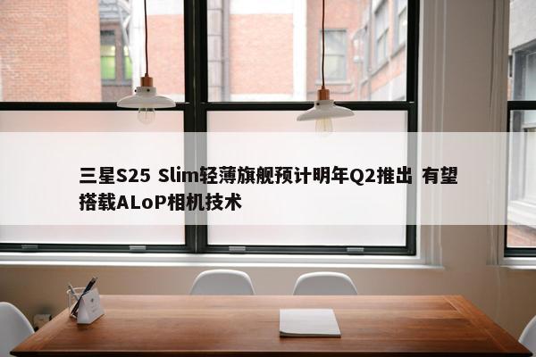 三星S25 Slim轻薄旗舰预计明年Q2推出 有望搭载ALoP相机技术