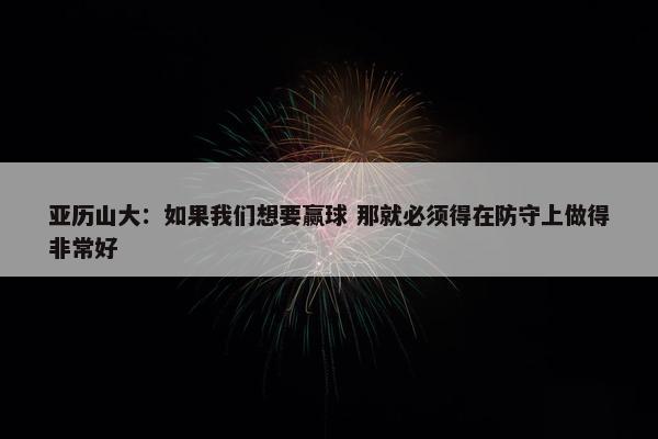 亚历山大：如果我们想要赢球 那就必须得在防守上做得非常好