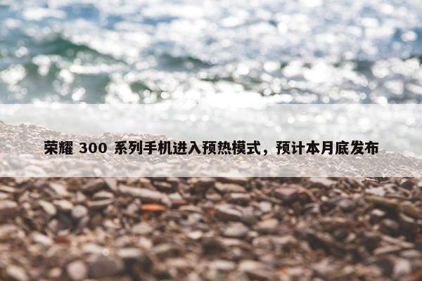 荣耀 300 系列手机进入预热模式，预计本月底发布