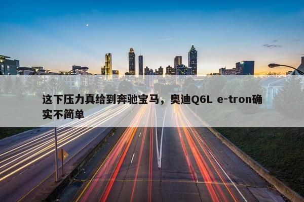 这下压力真给到奔驰宝马，奥迪Q6L e-tron确实不简单