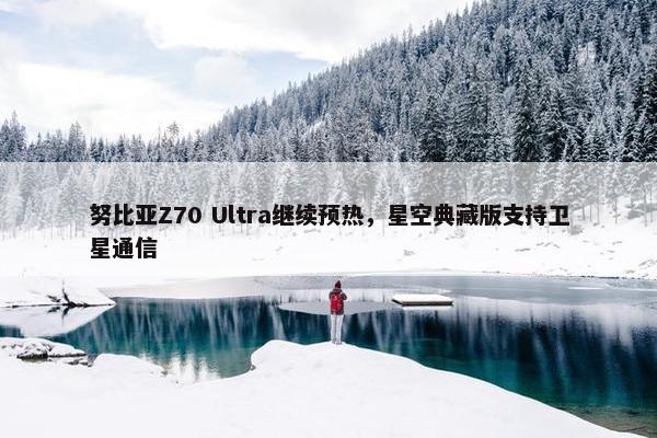 努比亚Z70 Ultra继续预热，星空典藏版支持卫星通信