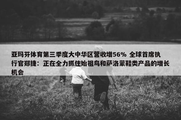 亚玛芬体育第三季度大中华区营收增56% 全球首席执行官郑捷：正在全力抓住始祖鸟和萨洛蒙鞋类产品的增长机会