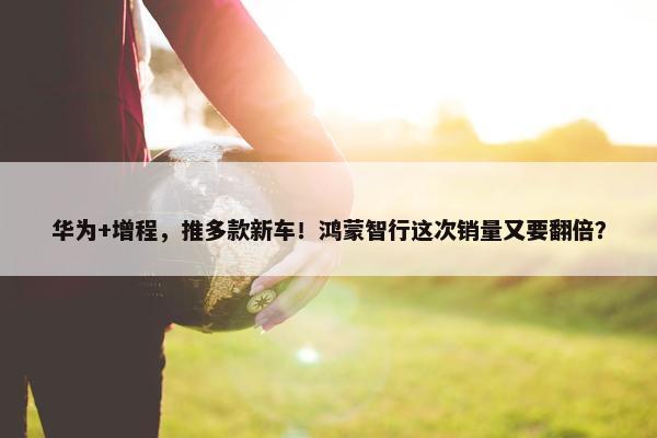 华为+增程，推多款新车！鸿蒙智行这次销量又要翻倍？