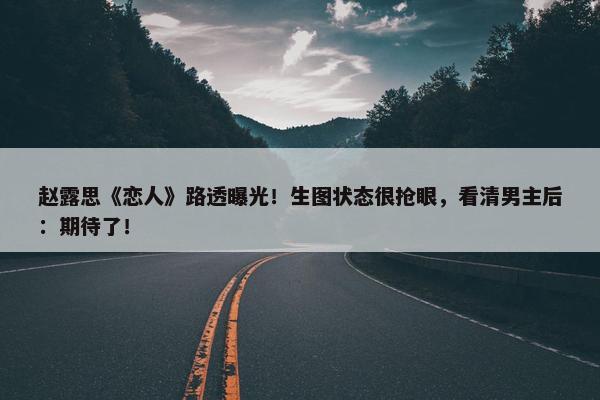 赵露思《恋人》路透曝光！生图状态很抢眼，看清男主后：期待了！