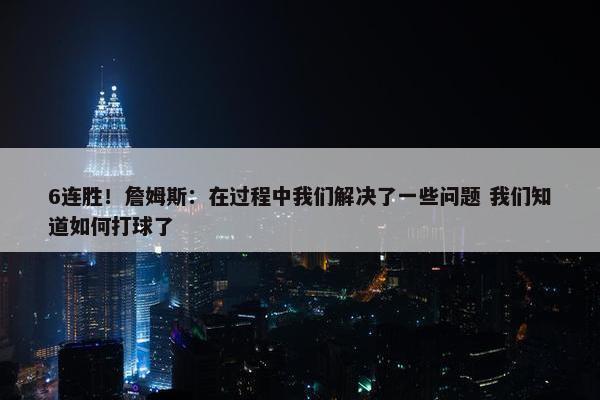 6连胜！詹姆斯：在过程中我们解决了一些问题 我们知道如何打球了