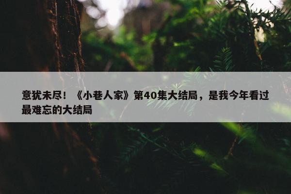 意犹未尽！《小巷人家》第40集大结局，是我今年看过最难忘的大结局