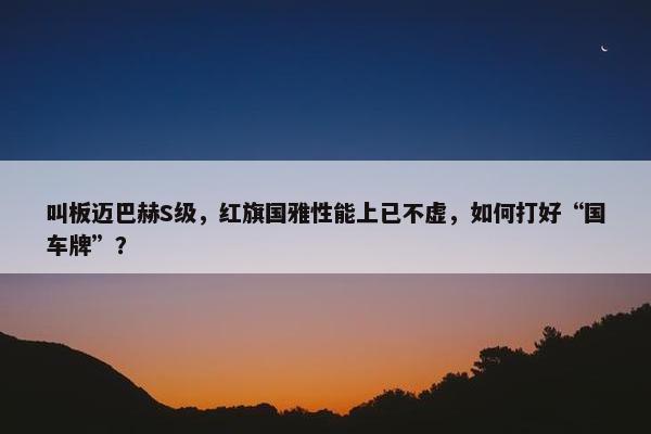 叫板迈巴赫S级，红旗国雅性能上已不虚，如何打好“国车牌”？