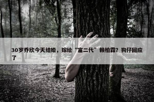 30岁乔欣今天结婚，嫁给“富二代”赖柏霖？狗仔回应了