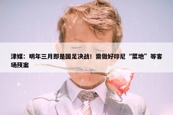 津媒：明年三月即是国足决战！需做好印尼“菜地”等客场预案