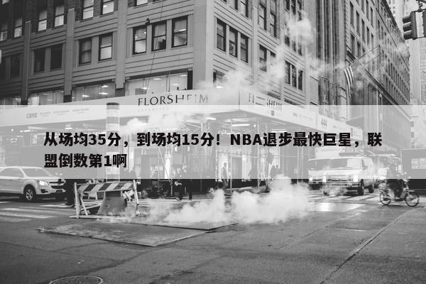 从场均35分，到场均15分！NBA退步最快巨星，联盟倒数第1啊