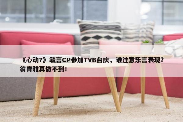 《心动7》毓言CP参加TVB台庆，谁注意乐言表现？翁青雅真做不到！