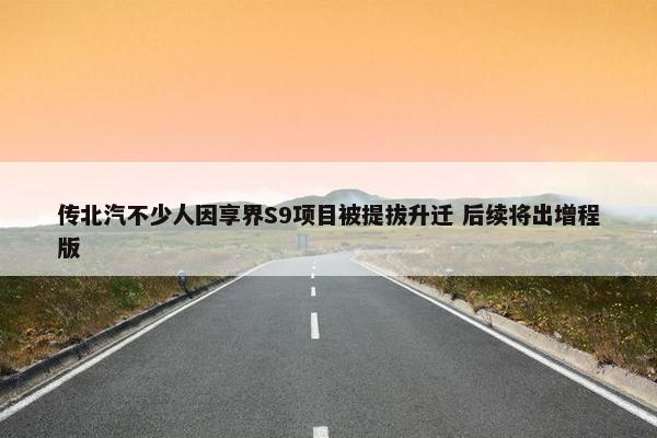 传北汽不少人因享界S9项目被提拔升迁 后续将出增程版