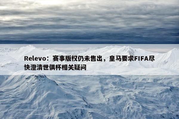 Relevo：赛事版权仍未售出，皇马要求FIFA尽快澄清世俱杯相关疑问