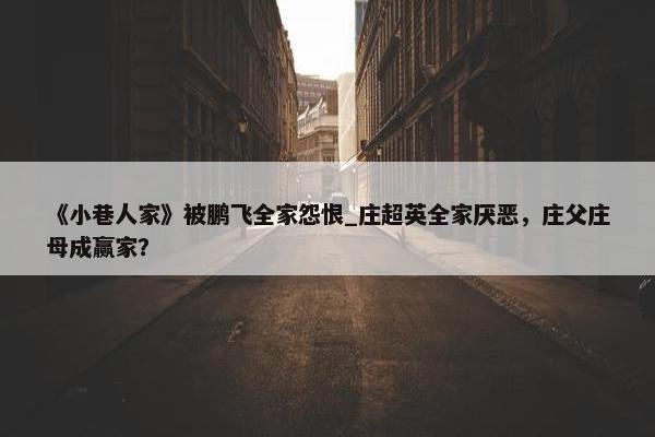 《小巷人家》被鹏飞全家怨恨_庄超英全家厌恶，庄父庄母成赢家？