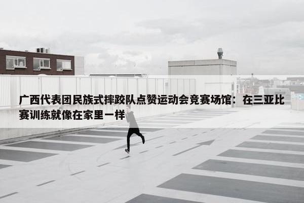 广西代表团民族式摔跤队点赞运动会竞赛场馆：在三亚比赛训练就像在家里一样