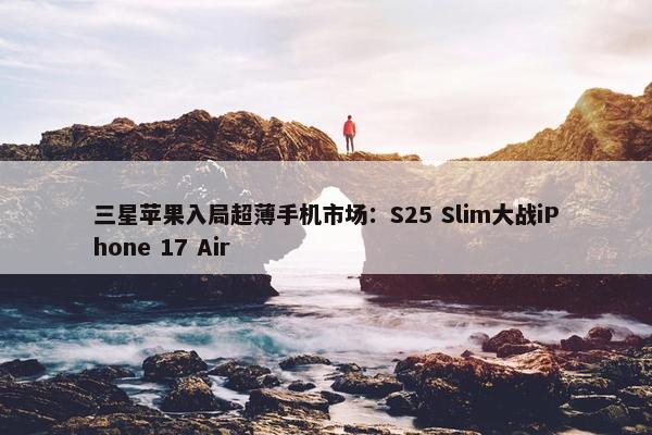 三星苹果入局超薄手机市场：S25 Slim大战iPhone 17 Air