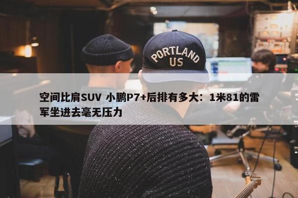 空间比肩SUV 小鹏P7+后排有多大：1米81的雷军坐进去毫无压力