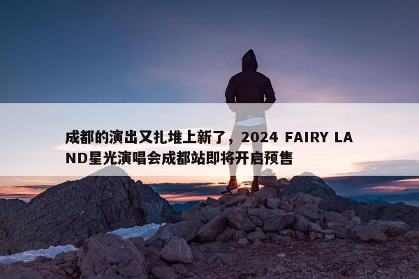 成都的演出又扎堆上新了，2024 FAIRY LAND星光演唱会成都站即将开启预售