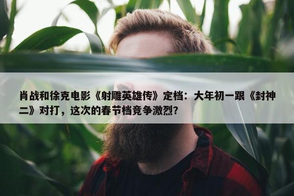 肖战和徐克电影《射雕英雄传》定档：大年初一跟《封神二》对打，这次的春节档竞争激烈？