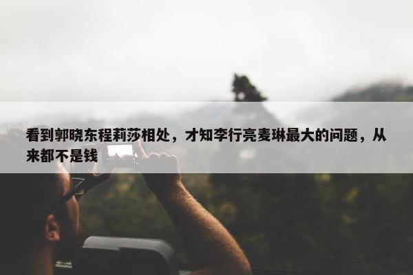 看到郭晓东程莉莎相处，才知李行亮麦琳最大的问题，从来都不是钱