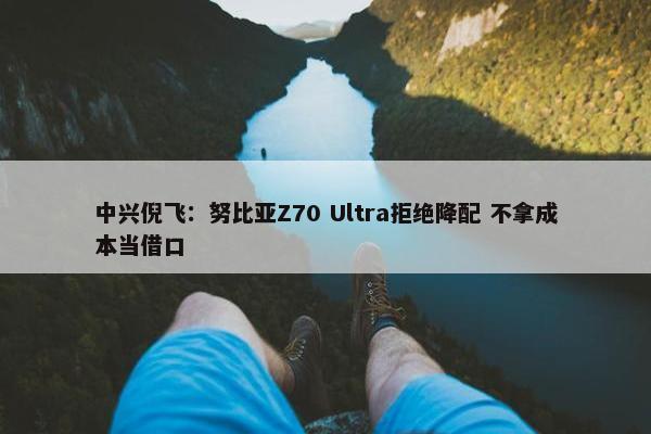 中兴倪飞：努比亚Z70 Ultra拒绝降配 不拿成本当借口