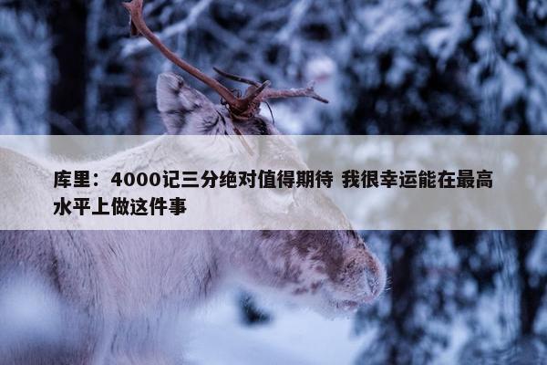 库里：4000记三分绝对值得期待 我很幸运能在最高水平上做这件事