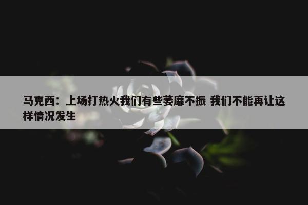 马克西：上场打热火我们有些萎靡不振 我们不能再让这样情况发生