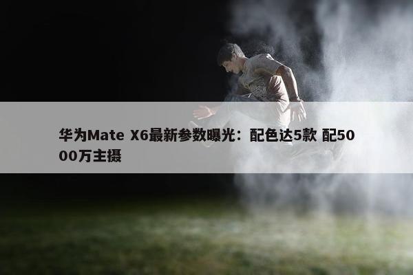 华为Mate X6最新参数曝光：配色达5款 配5000万主摄