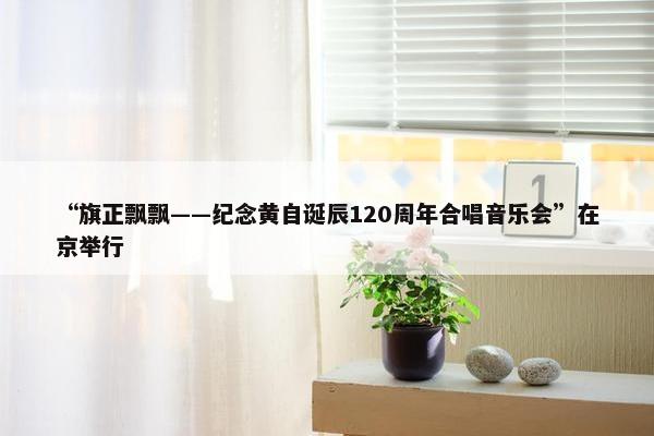 “旗正飘飘——纪念黄自诞辰120周年合唱音乐会”在京举行