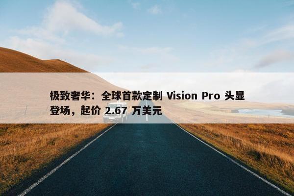 极致奢华：全球首款定制 Vision Pro 头显登场，起价 2.67 万美元