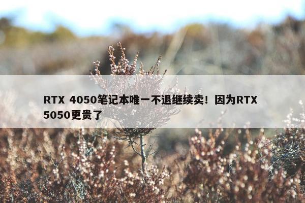 RTX 4050笔记本唯一不退继续卖！因为RTX 5050更贵了