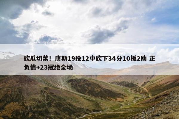 砍瓜切菜！唐斯19投12中砍下34分10板2助 正负值+23冠绝全场