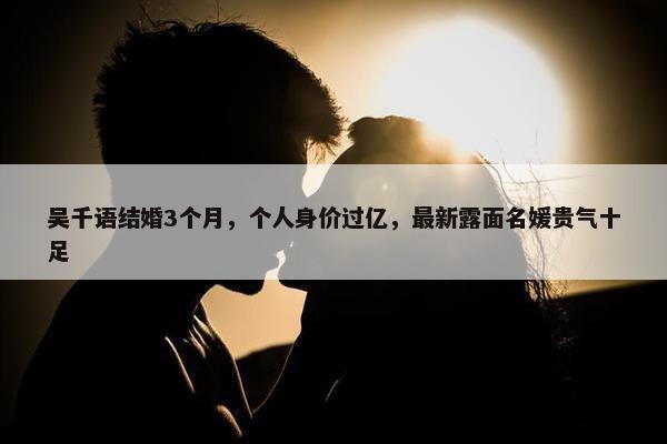 吴千语结婚3个月，个人身价过亿，最新露面名媛贵气十足