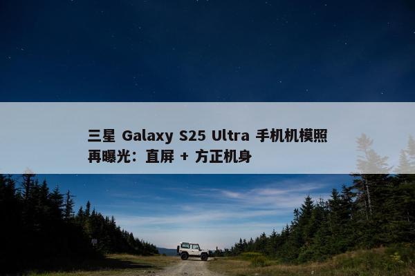 三星 Galaxy S25 Ultra 手机机模照再曝光：直屏 + 方正机身