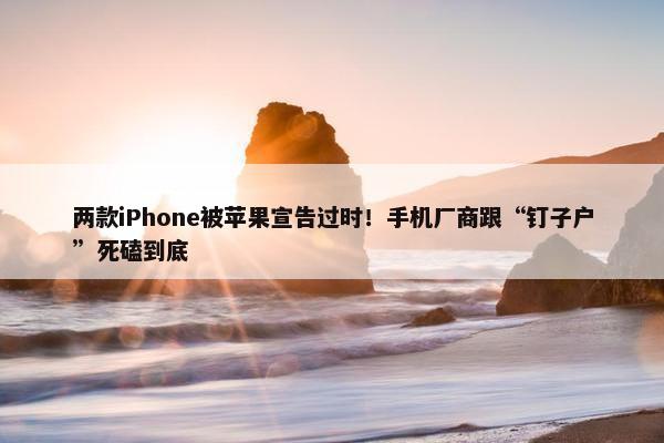 两款iPhone被苹果宣告过时！手机厂商跟“钉子户”死磕到底