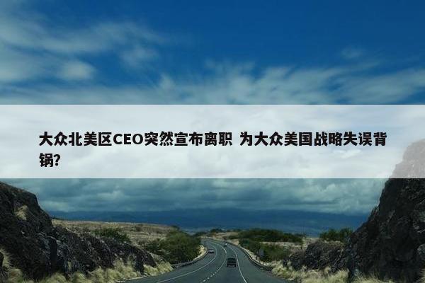 大众北美区CEO突然宣布离职 为大众美国战略失误背锅？