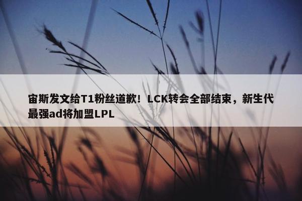 宙斯发文给T1粉丝道歉！LCK转会全部结束，新生代最强ad将加盟LPL